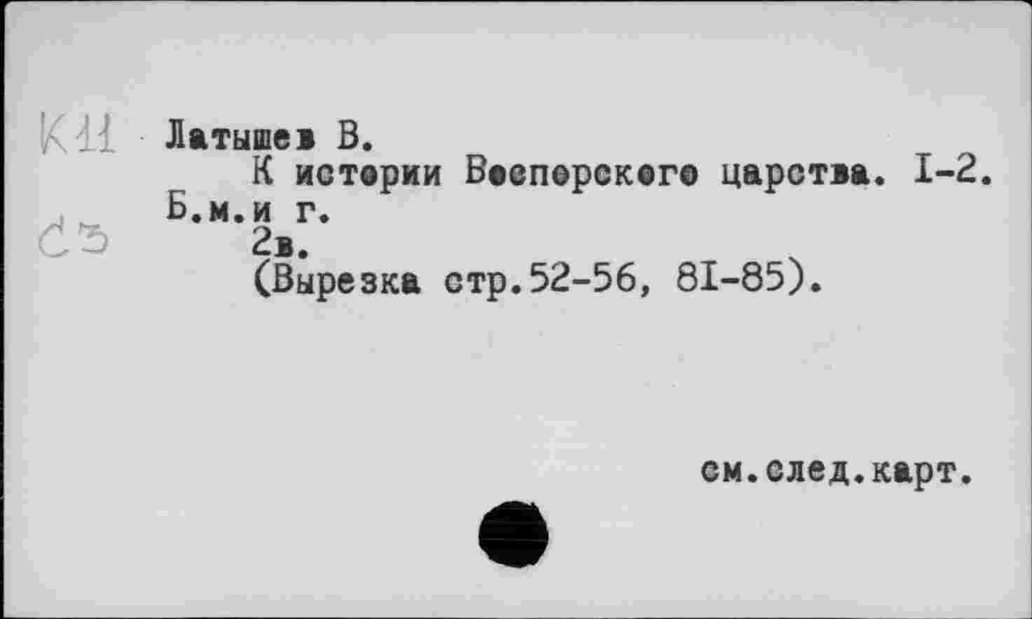 ﻿Латышев В.
К истерии Ваепорскег© царства. I-Б.м.и г.
Č’S 2в.
(Вырезка стр.52-56, 81-85).
см.след.карт